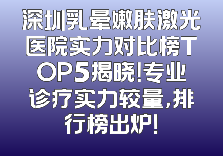 深圳乳晕嫩肤激光医院实力对比榜TOP5揭晓！专业诊疗实力较量，排行榜出炉！