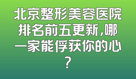 北京整形美容医院排名前五更新，哪一家能俘获你的心？