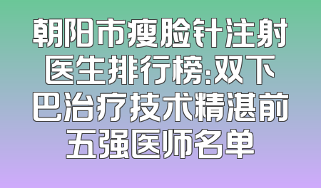 朝阳市瘦脸针注射医生排行榜：双下巴治疗技术精湛前五强医师名单