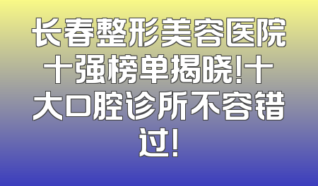 长春整形美容医院十强榜单揭晓！十大口腔诊所不容错过！