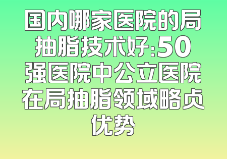 国内哪家医院的局抽脂技术好：50强医院中公立医院在局抽脂领域略占优势