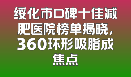 绥化市口碑十佳减肥医院榜单揭晓，360环形吸脂成焦点