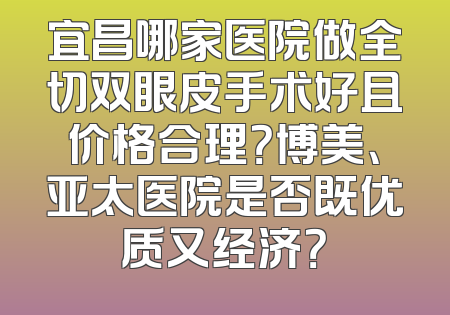 宜昌哪家医院做全切双眼皮手术好且价格合理？博美、亚太医院是否既优质又经济？