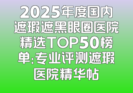 2025年度国内遮瑕遮黑眼圈医院精选TOP50榜单：专业评测遮瑕医院精华帖