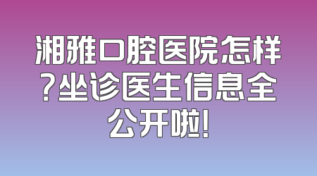 湘雅口腔医院怎样？坐诊医生信息全公开啦！