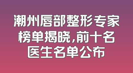潮州唇部整形专家榜单揭晓，前十名医生名单公布