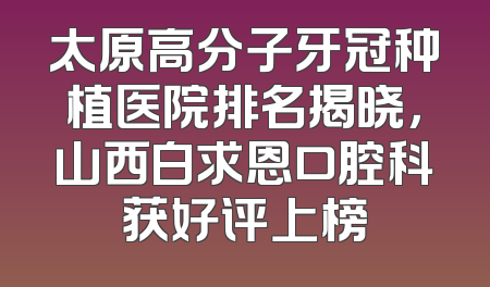 太原高分子牙冠种植医院排名揭晓，山西白求恩口腔科获好评上榜