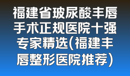 福建省玻尿酸丰唇手术正规医院十强专家精选（福建丰唇整形医院推荐）