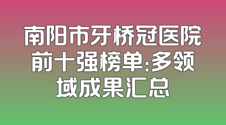 南阳市牙桥冠医院前十强榜单：多领域成果汇总