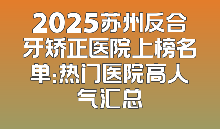 2025苏州反合牙矫正医院上榜名单：热门医院高人气汇总