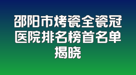 邵阳市烤瓷全瓷冠医院排名榜首名单揭晓