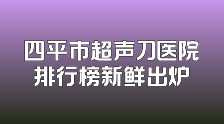 四平市超声刀医院排行榜新鲜出炉