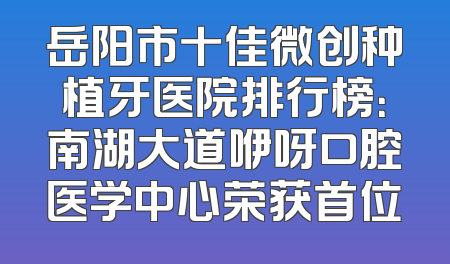 岳阳市十佳微创种植牙医院排行榜：南湖大道咿呀口腔医学中心荣获首位
