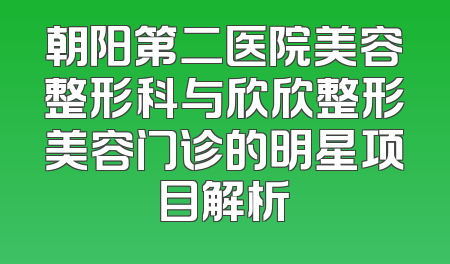 朝阳第二医院美容整形科与欣欣整形美容门诊的明星项目解析