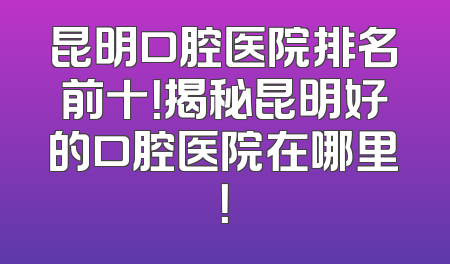 昆明口腔医院排名前十！揭秘昆明好的口腔医院在哪里！