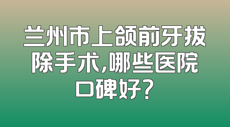 兰州市上颌前牙拔除手术，哪些医院口碑好？