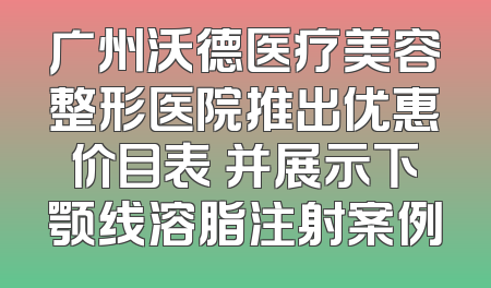 广州沃德医疗美容整形医院推出优惠价目表 并展示下颚线溶脂注射案例