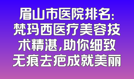 眉山市医院排名：梵玛西医疗美容技术精湛，助你细致无痕去疤成就美丽