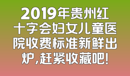 2019年贵州红十字会妇女儿童医院收费标准新鲜出炉，赶紧收藏吧！
