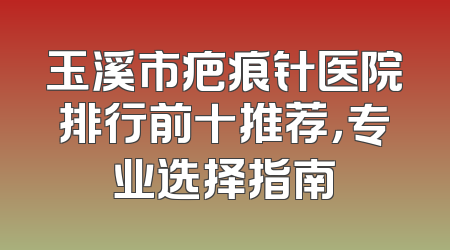玉溪市疤痕针医院排行前十推荐，专业选择指南