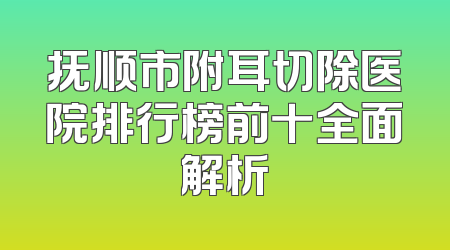 抚顺市附耳切除医院排行榜前十全面解析