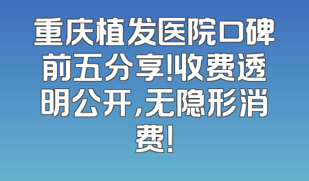 重庆植发医院口碑前五分享！收费透明公开，无隐形消费！