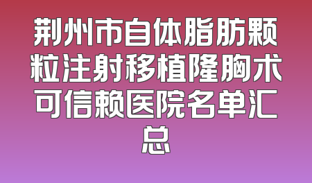 荆州市自体脂肪颗粒注射移植隆胸术可信赖医院名单汇总