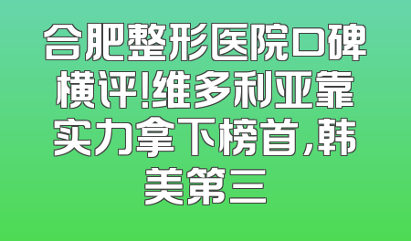 合肥整形医院口碑横评！维多利亚靠实力拿下榜首，韩美第三