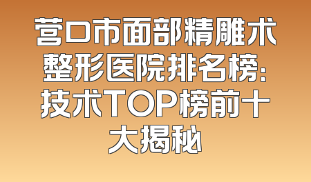 营口市面部精雕术整形医院排名榜：技术TOP榜前十大揭秘