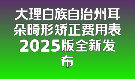 大理白族自治州耳朵畸形矫正费用表2025版全新发布