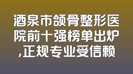 酒泉市颌骨整形医院前十强榜单出炉，正规专业受信赖
