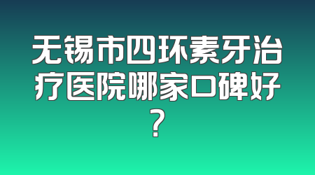 无锡市四环素牙治疗医院哪家口碑好？