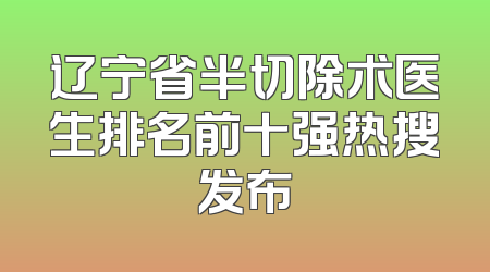 辽宁省半切除术医生排名前十强热搜发布