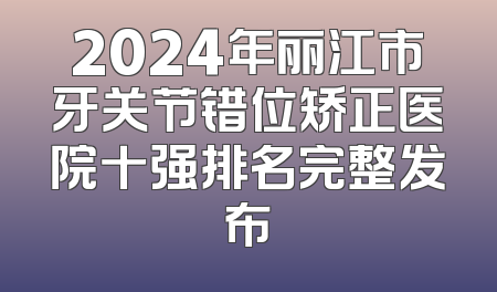 2024年丽江市牙关节错位矫正医院十强排名完整发布