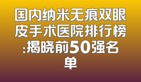 国内纳米无痕双眼皮手术医院排行榜：揭晓前50强名单