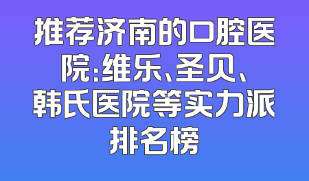 推荐济南的口腔医院：维乐、圣贝、韩氏医院等实力派排名榜
