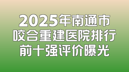 2025年南通市咬合重建医院排行前十强评价曝光