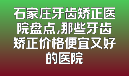 石家庄牙齿矫正医院盘点，那些牙齿矫正价格便宜又好的医院