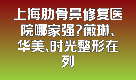 上海肋骨鼻修复医院哪家强？薇琳、华美、时光整形在列
