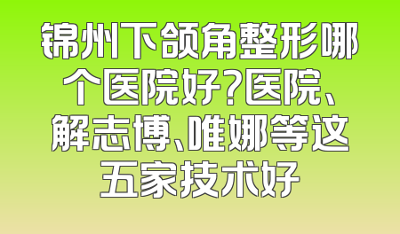 锦州下颌角整形哪个医院好？医院、解志博、唯娜等这五家技术好