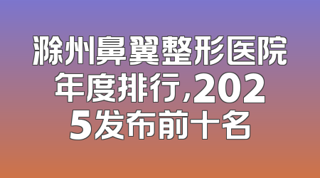 滁州鼻翼整形医院年度排行，2025发布前十名