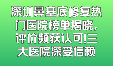 深圳鼻基底修复热门医院榜单揭晓，评价频获认可！三大医院深受信赖