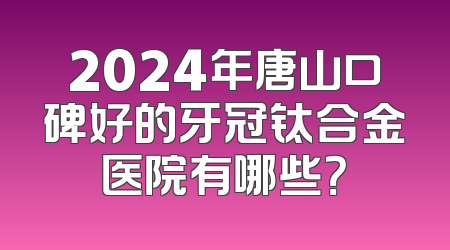 2024年唐山口碑好的牙冠钛合金医院有哪些？