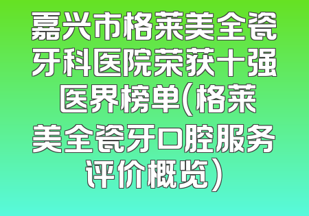 嘉兴市格莱美全瓷牙科医院荣获十强 医界榜单（格莱美全瓷牙口腔服务评价概览）