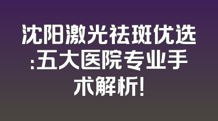 沈阳激光祛斑优选：五大医院专业手术解析！
