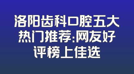 洛阳齿科口腔五大热门推荐：网友好评榜上佳选