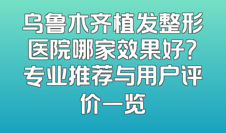 乌鲁木齐植发整形医院哪家效果好？专业推荐与用户评价一览