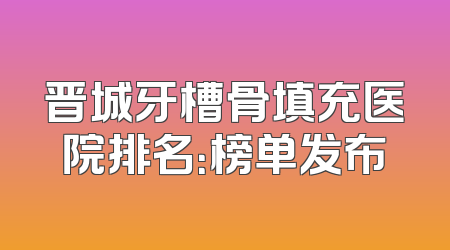 晋城牙槽骨填充医院排名：榜单发布