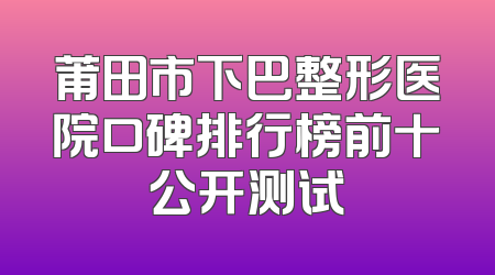 莆田市下巴整形医院口碑排行榜前十公开测试