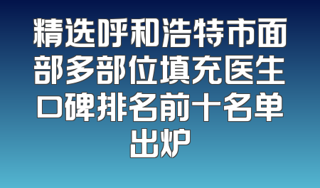 精选呼和浩特市面部多部位填充医生口碑排名前十名单出炉
